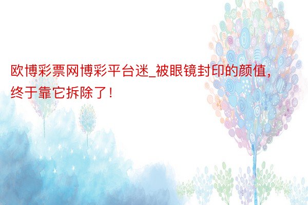 欧博彩票网博彩平台迷_被眼镜封印的颜值，终于靠它拆除了！