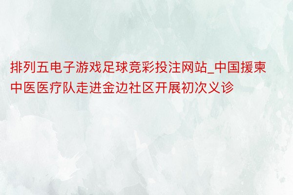 排列五电子游戏足球竞彩投注网站_中国援柬中医医疗队走进金边社区开展初次义诊
