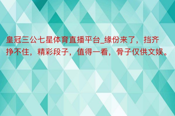 皇冠三公七星体育直播平台_缘份来了，挡齐挣不住，精彩段子，值得一看，骨子仅供文娱。