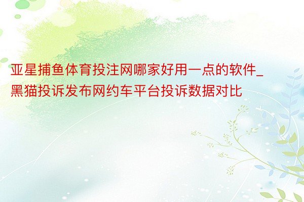 亚星捕鱼体育投注网哪家好用一点的软件_黑猫投诉发布网约车平台投诉数据对比