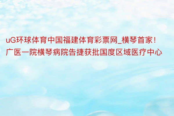 uG环球体育中国福建体育彩票网_横琴首家！广医一院横琴病院告捷获批国度区域医疗中心