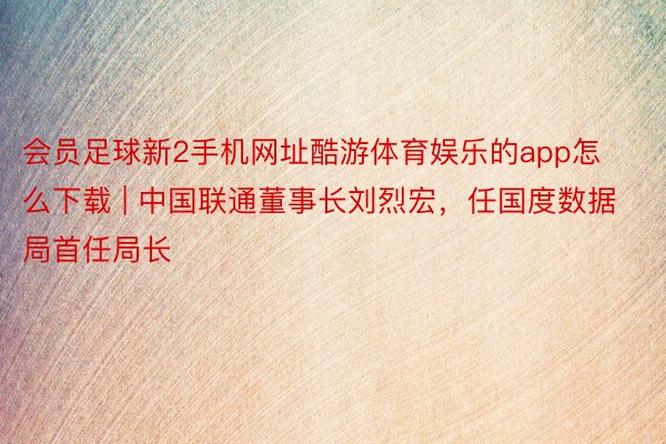 会员足球新2手机网址酷游体育娱乐的app怎么下载 | 中国联通董事长刘烈宏，任国度数据局首任局长