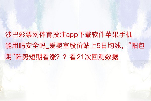 沙巴彩票网体育投注app下载软件苹果手机能用吗安全吗_爱婴室股价站上5日均线，“阳包阴”阵势短期看涨？？看21次回测数据