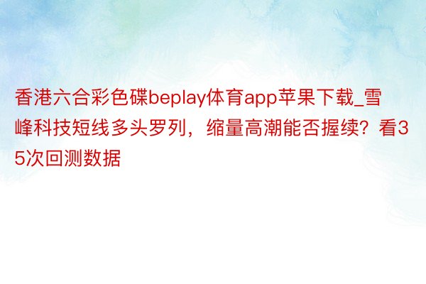 香港六合彩色碟beplay体育app苹果下载_雪峰科技短线多头罗列，缩量高潮能否握续？看35次回测数据