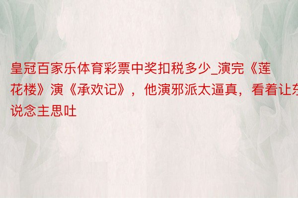 皇冠百家乐体育彩票中奖扣税多少_演完《莲花楼》演《承欢记》，他演邪派太逼真，看着让东说念主思吐