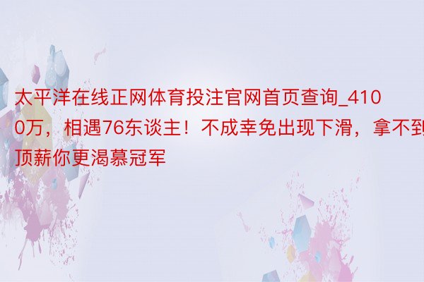 太平洋在线正网体育投注官网首页查询_4100万，相遇76东谈主！不成幸免出现下滑，拿不到顶薪你更渴慕冠军