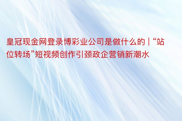 皇冠现金网登录博彩业公司是做什么的 | “站位转场”短视频创作引颈政企营销新潮水