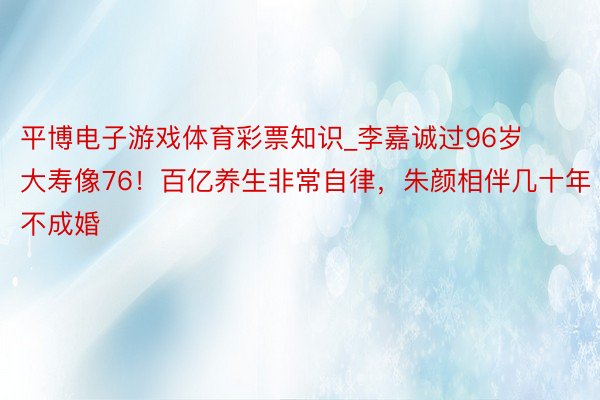 平博电子游戏体育彩票知识_李嘉诚过96岁大寿像76！百亿养生非常自律，朱颜相伴几十年不成婚