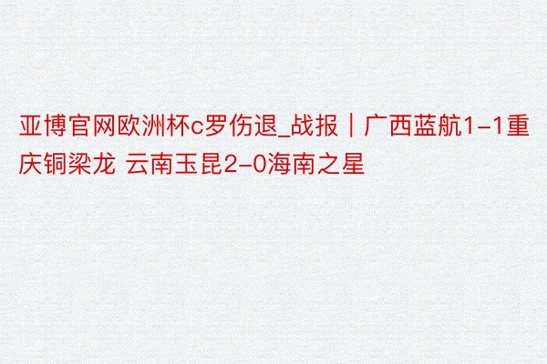 亚博官网欧洲杯c罗伤退_战报｜广西蓝航1-1重庆铜梁龙 云南玉昆2-0海南之星