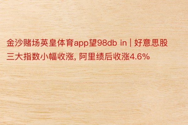 金沙赌场英皇体育app望98db in | 好意思股三大指数小幅收涨, 阿里绩后收涨4.6%