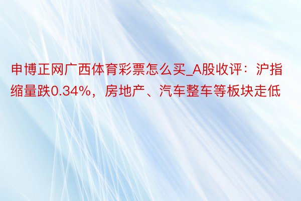 申博正网广西体育彩票怎么买_A股收评：沪指缩量跌0.34%，房地产、汽车整车等板块走低