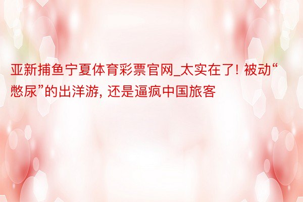 亚新捕鱼宁夏体育彩票官网_太实在了! 被动“憋尿”的出洋游,