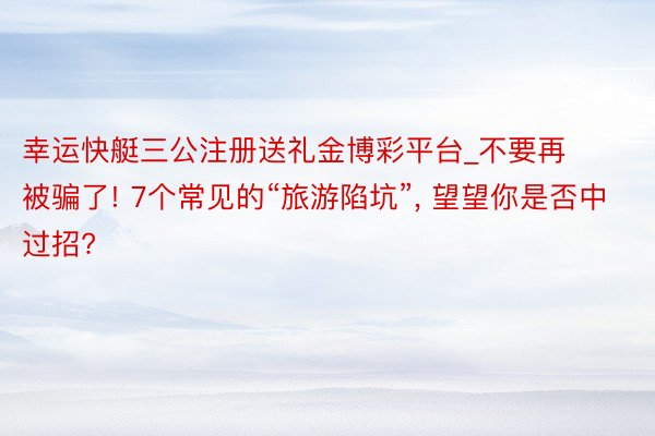 幸运快艇三公注册送礼金博彩平台_不要再被骗了! 7个常见的“