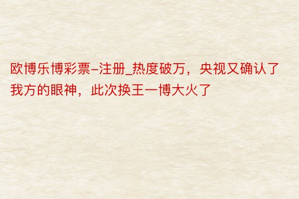 欧博乐博彩票-注册_热度破万，央视又确认了我方的眼神，此次换王一博大火了