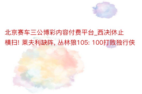 北京赛车三公博彩内容付费平台_西决|休止横扫! 莱夫利缺阵, 丛林狼105: 100打败独行侠