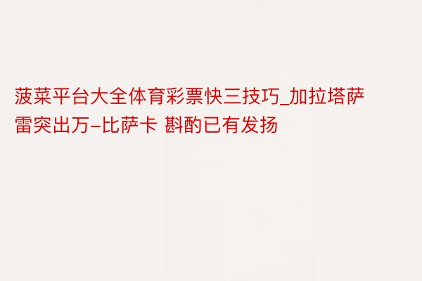 菠菜平台大全体育彩票快三技巧_加拉塔萨雷突出万-比萨卡 斟酌已有发扬