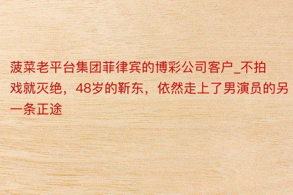 菠菜老平台集团菲律宾的博彩公司客户_不拍戏就灭绝，48岁的靳东，依然走上了男演员的另一条正途