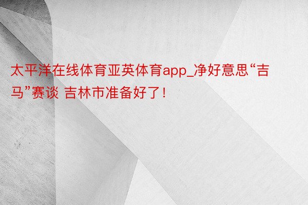 太平洋在线体育亚英体育app_净好意思“吉马”赛谈 吉林市准备好了！