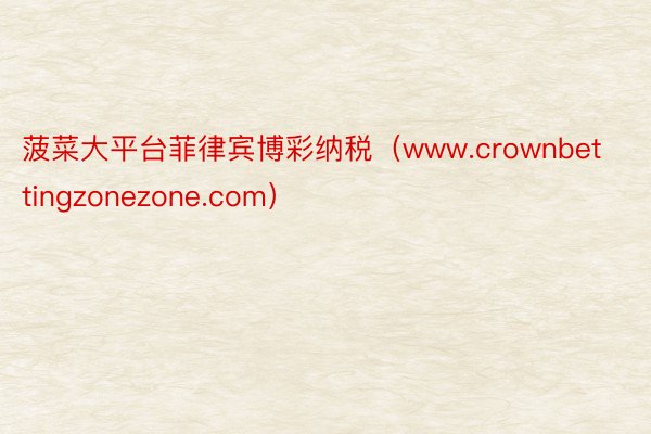 菠菜大平台菲律宾博彩纳税（www.crownbettingzonezone.com）