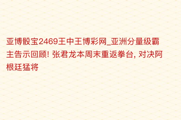 亚博骰宝2469王中王博彩网_亚洲分量级霸主告示回顾! 张君龙本周末重返拳台, 对决阿根廷猛将