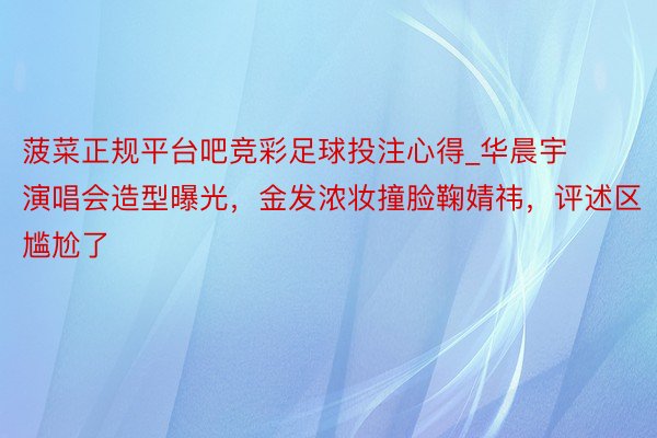 菠菜正规平台吧竞彩足球投注心得_华晨宇演唱会造型曝光，金发浓妆撞脸鞠婧祎，评述区尴尬了