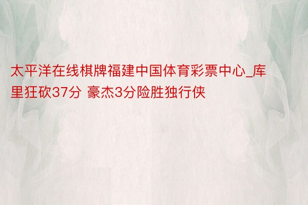 太平洋在线棋牌福建中国体育彩票中心_库里狂砍37分 豪杰3分险胜独行侠