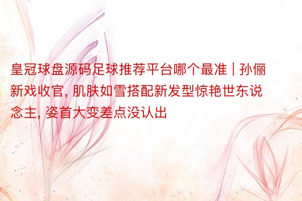 皇冠球盘源码足球推荐平台哪个最准 | 孙俪新戏收官, 肌肤如雪搭配新发型惊艳世东说念主, 姿首大变差点没认出
