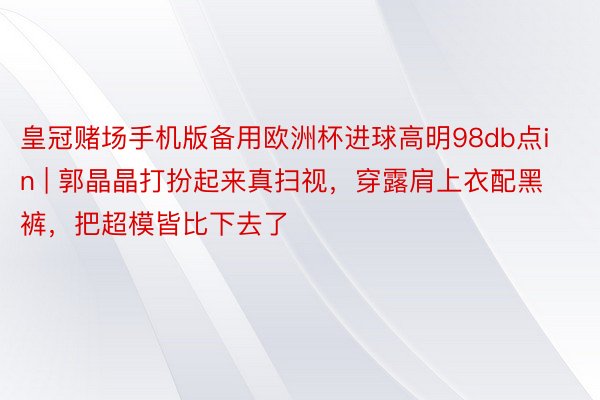 皇冠赌场手机版备用欧洲杯进球高明98db点in | 郭晶晶打扮起来真扫视，穿露肩上衣配黑裤，把超模皆比下去了