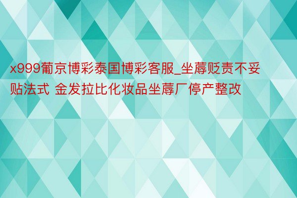 x999葡京博彩泰国博彩客服_坐蓐贬责不妥贴法式 金发拉比化妆品坐蓐厂停产整改
